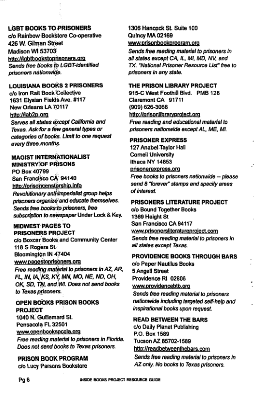 LGET BOOKS TO PRISONERS lo Rainbow Bookstore Co-operative 426 W. Gilman Street  Madison W1 53703  hito:/Agbihooksiopfiseners.or ‘Sends froe books {0 LGB T-dentlied prisoners natiomwide.  LOUISIANA BOOKS 2 PRISONERS o Iron Rail Book Collectve  1631 Elysian Fields Ave. #117  New Orleans LA70117 hit:/Aahzn.om  Serves al stales except Calfomia and Toxas. Ask for  fow gonoral types or categories of books. Limit o one request overy three months.  MAOIST INTERNATIONALIST MINISTRY OF PRISONS  PO Box 40799  San Francisco CA’ 94140 ‘bi/pisoncensiprship.nfo Revolutionary sniémperiist group helps prisners orgenizo and oducals hemseNves. ‘Sends o0 books o prisoners, ree subscripion fo newspaper Under Lock & Key. MIDWEST PAGES TO  PRISONERS PROJECT  clo Boxcar Books and Commurity Center 1185 Rogers St  Bloominglon IN 47404 Veww.DagesIopriseners.on.  Free reading mateial to prisoners in AZ, AR, FL, IN, 14, KS, KY, MN, MO, NE, ND, OH, OK, SD, T, and W1 Does not sond books 1o Texas prisoners.  (OPEN BOOKS PRISON BOOKS PROJECT  1040 N. Gulemrd St  Pensacola FL 32501  s openbookspcola.org  Does o send books fo Txes prisonors. PRISON BOOK PROGRAM  clo Lucy Parsons Bookstore  g6  1306 Hancock St. Sule 100  Quincy MA02169 ’wwworisonbookprogram.org  Sends free reading maleriai to prisoners in all states excopt CA, IL, M, MD, NV, and T, “Notlonsl Pisoner Resourcs Lst" e to prisoners n any salo  ‘THE PRISON LIBRARY PROJECT 915-C West Foothll Bivd. PMB 128 Claremont CA_ 81711  (909) 626-3086 hitp:/prisonibreryproiedt.org.  Froe reading and educalional materisl to prisoners natiomwide excopt AL, ME M. PRISONER EXPRESS  127 Anabel Taylor Hal  Comell Universty  Wthaca NY 14853  prisonerexpress.ra  Free books to pisaners natonwids ~ please ‘sond 8 Torever”stamps and specity arvas of intrsst  PRISONERS LITERATURE PROJECT clo Bound Together Books  1369 Haight St  Sen Francisco CA 84117  s prisonersiieraluenioiect com ‘Sends free roeding maleria o pisoners in al sttos oxcop Toxas.  PROVIDENGE BOOKS THROUGH BARS o Paper Nautius Books  5 Angell Stroet  Provdence RI 02905 ‘wawworovidencebtb.org  ‘Sends free roading matorial o prisoners ‘natlonwide incuding targeted se¥-help and inspiational books upon roquest.  READ BETWEEN THE BARS  clo Daly Planet Pubhing  PO. Box 1589  Tucson AZ 85702-1589 htte://readbetweenthebars com  ‘Sends free roading mleriai (o prisoners in ’AZ only. No books fo Toxas prisoners.  SI0E B0 PROCT RESOURCE QUDE 